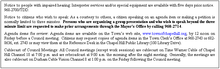Text Box: Notice to people with impaired hearing: Interpreter services and/or special equipment are available with five days prior notice.  968-2700/TDD. 
Notice to citizens who wish to speak: As a courtesy to others, a citizen speaking on an agenda item or making a petition is normally limited to three minutes.  Persons who are organizing a group presentation and who wish to speak beyond the three minute limit are requested to make prior arrangements through the Mayor’s Office by calling 968-2714.
Agenda items for review: Agenda items are available on the Town’s web site, www.townofchapelhill.org, by 12 noon on Friday before a Council meeting.  Citizens may request copies of agenda items in the Town Clerk’s Office at 968-2743 or 682-8636, ext. 2743 or may view them at the Reference Desk in the Chapel Hill Public Library (100 Library Drive).
Cablecast of Council Meetings: All Council meetings (except work sessions) are cablecast on Time Warner Cable of Chapel Hill Channel 18 at 7:00 p.m. and are rebroadcast at 9:00 a.m. the morning after the night meeting.  Generally, the meetings are also cablecast on Durham Cable Vision Channel 8 at 1:00 p.m. on the Friday following the Council meeting.
 
 
