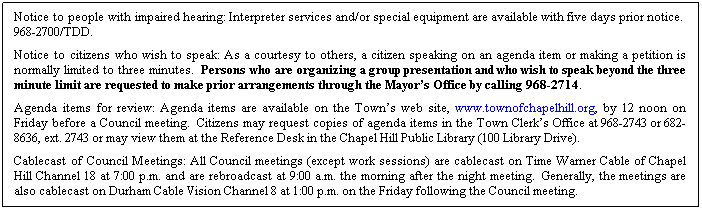 Text Box: Notice to people with impaired hearing: Interpreter services and/or special equipment are available with five days prior notice.  968-2700/TDD. 
Notice to citizens who wish to speak: As a courtesy to others, a citizen speaking on an agenda item or making a petition is normally limited to three minutes.  Persons who are organizing a group presentation and who wish to speak beyond the three minute limit are requested to make prior arrangements through the Mayor’s Office by calling 968-2714.
Agenda items for review: Agenda items are available on the Town’s web site, www.townofchapelhill.org, by 12 noon on Friday before a Council meeting.  Citizens may request copies of agenda items in the Town Clerk’s Office at 968-2743 or 682-8636, ext. 2743 or may view them at the Reference Desk in the Chapel Hill Public Library (100 Library Drive).
Cablecast of Council Meetings: All Council meetings (except work sessions) are cablecast on Time Warner Cable of Chapel Hill Channel 18 at 7:00 p.m. and are rebroadcast at 9:00 a.m. the morning after the night meeting.  Generally, the meetings are also cablecast on Durham Cable Vision Channel 8 at 1:00 p.m. on the Friday following the Council meeting.
 
 
