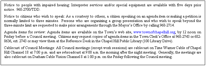 Text Box: Notice to people with impaired hearing: Interpreter services and/or special equipment are available with five days prior notice.  968-2700/TDD. 
Notice to citizens who wish to speak: As a courtesy to others, a citizen speaking on an agenda item or making a petition is normally limited to three minutes.  Persons who are organizing a group presentation and who wish to speak beyond the three-minute limit are requested to make prior arrangements through the Mayors Office by calling 968-2714.
Agenda items for review: Agenda items are available on the Towns web site, www.townofchapelhill.org, by 12 noon on Friday before a Council meeting.  Citizens may request copies of agenda items in the Town Clerks Office at 968-2743 or 682-8636, ext. 2743 or may view them at the Reference Desk in the Chapel Hill Public Library (100 Library Drive).
Cablecast of Council Meetings: All Council meetings (except work sessions) are cablecast on Time Warner Cable of Chapel Hill Channel 18 at 7:00 p.m. and are rebroadcast at 9:00 a.m. the morning after the night meeting.  Generally, the meetings are also cablecast on Durham Cable Vision Channel 8 at 1:00 p.m. on the Friday following the Council meeting.
 
 
