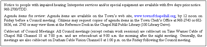 Text Box: Notice to people with impaired hearing: Interpreter services and/or special equipment are available with five days prior notice.  968-2700/TDD. 
Agenda items for review: Agenda items are available on the Towns web site, www.townofchapelhill.org, by 12 noon on Friday before a Council meeting.  Citizens may request copies of agenda items in the Town Clerks Office at 968-2743 or 682-8636, ext. 2743 or may view them at the Reference Desk in the Chapel Hill Public Library (100 Library Drive).
Cablecast of Council Meetings: All Council meetings (except certain work sessions) are cablecast on Time Warner Cable of Chapel Hill Channel 18 at 7:00 p.m. and are rebroadcast at 9:00 a.m. the morning after the night meeting.  Generally, the meetings are also cablecast on Durham Cable Vision Channel 8 at 1:00 p.m. on the Friday following the Council meeting.
 
 
